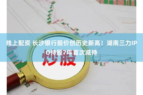 线上配资 长沙银行股价创历史新高！湖南三力IPO持股7年首次减持