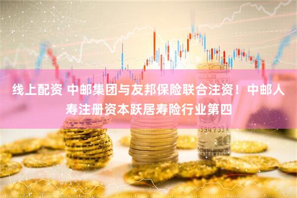 线上配资 中邮集团与友邦保险联合注资！中邮人寿注册资本跃居寿险行业第四