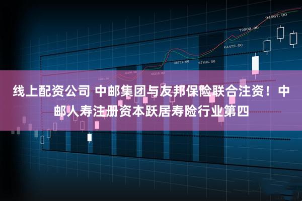 线上配资公司 中邮集团与友邦保险联合注资！中邮人寿注册资本跃居寿险行业第四