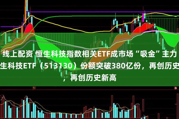 线上配资 恒生科技指数相关ETF成市场“吸金”主力，恒生科技ETF（513130）份额突破380亿份，再创历史新高
