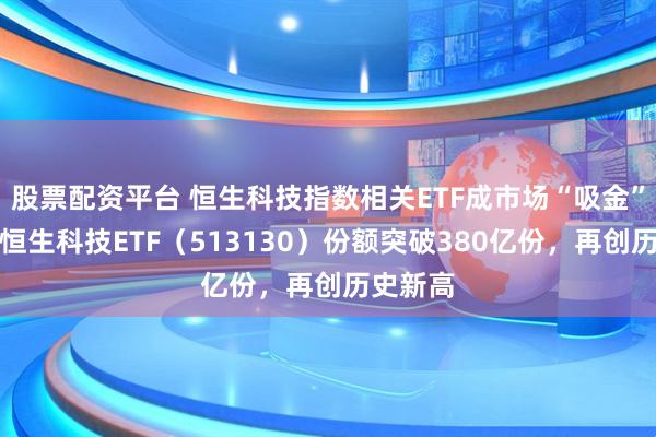 股票配资平台 恒生科技指数相关ETF成市场“吸金”主力，恒生科技ETF（513130）份额突破380亿份，再创历史新高