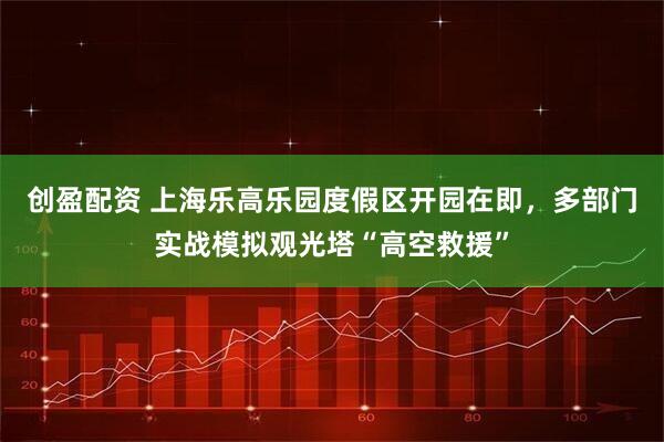 创盈配资 上海乐高乐园度假区开园在即，多部门实战模拟观光塔“高空救援”