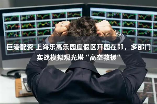 巨港配资 上海乐高乐园度假区开园在即，多部门实战模拟观光塔“高空救援”