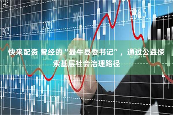 快来配资 曾经的“最牛县委书记”，通过公益探索基层社会治理路径
