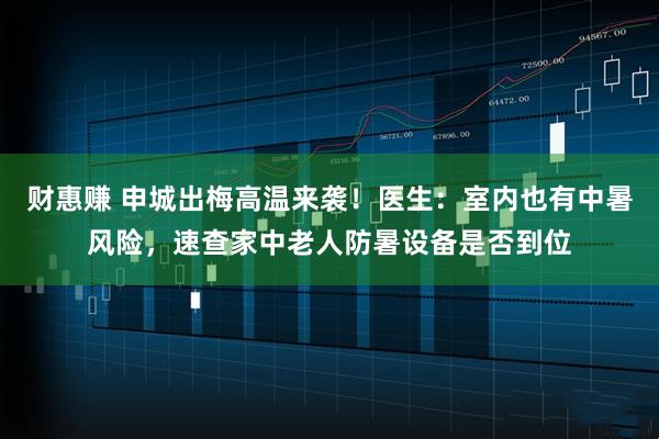 财惠赚 申城出梅高温来袭！医生：室内也有中暑风险，速查家中老人防暑设备是否到位