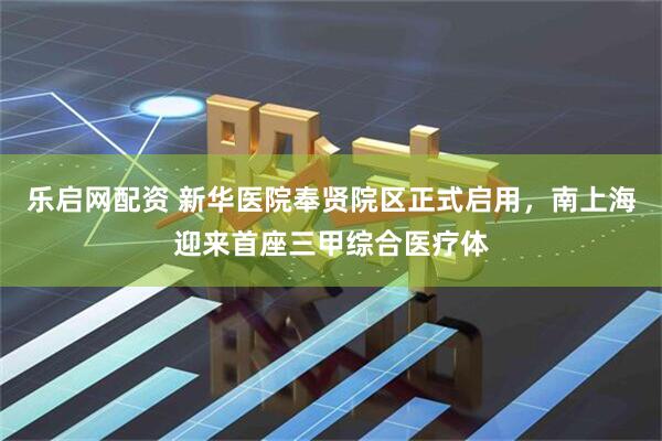 乐启网配资 新华医院奉贤院区正式启用，南上海迎来首座三甲综合医疗体