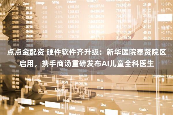 点点金配资 硬件软件齐升级：新华医院奉贤院区启用，携手商汤重磅发布AI儿童全科医生