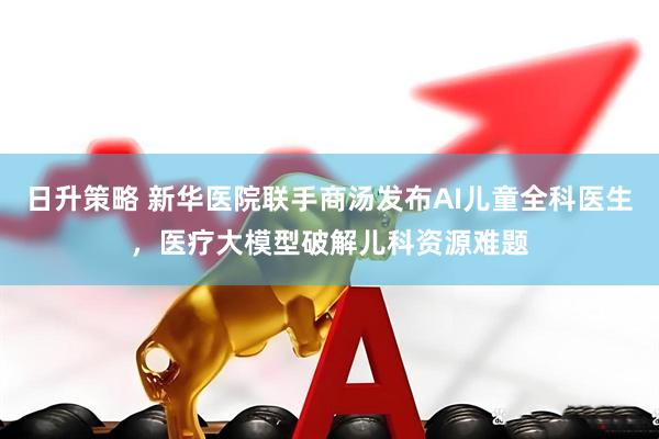 日升策略 新华医院联手商汤发布AI儿童全科医生，医疗大模型破解儿科资源难题