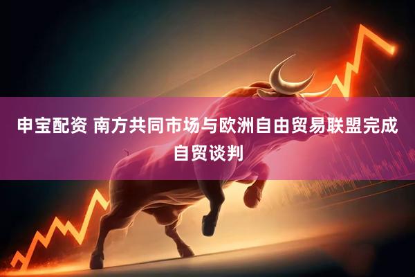 申宝配资 南方共同市场与欧洲自由贸易联盟完成自贸谈判