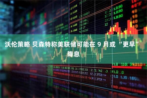 沃伦策略 贝森特称美联储可能在 9 月或 “更早” 降息