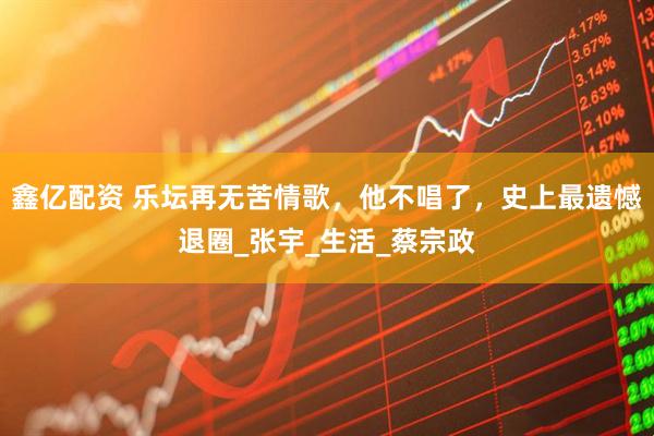 鑫亿配资 乐坛再无苦情歌，他不唱了，史上最遗憾退圈_张宇_生活_蔡宗政