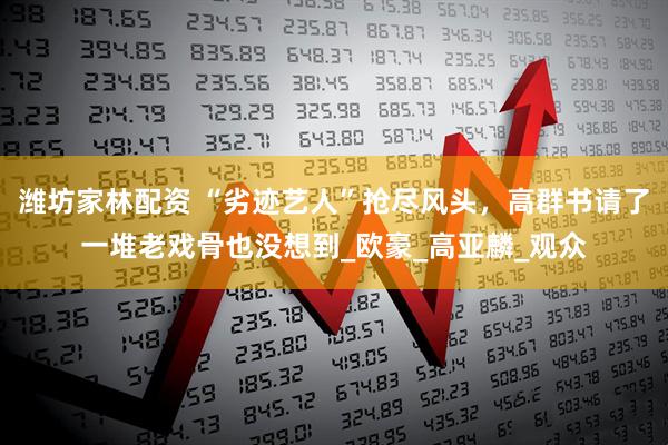 潍坊家林配资 “劣迹艺人”抢尽风头，高群书请了一堆老戏骨也没想到_欧豪_高亚麟_观众