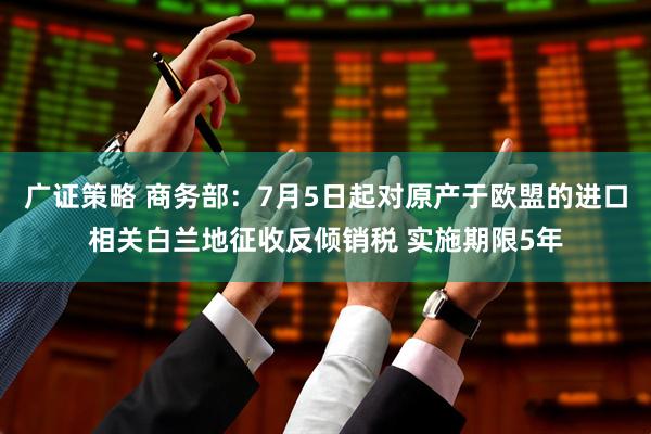 广证策略 商务部：7月5日起对原产于欧盟的进口相关白兰地征收反倾销税 实施期限5年