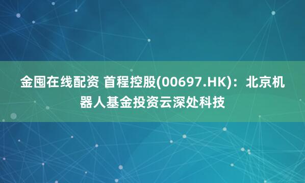 金囤在线配资 首程控股(00697.HK)：北京机器人基金投资云深处科技