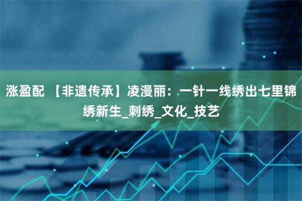 涨盈配 【非遗传承】凌漫丽：一针一线绣出七里锦绣新生_刺绣_文化_技艺