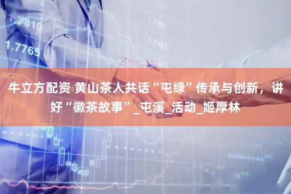 牛立方配资 黄山茶人共话“屯绿”传承与创新，讲好“徽茶故事”_屯溪_活动_姬厚林