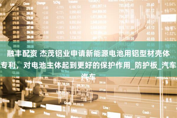 融丰配资 杰茂铝业申请新能源电池用铝型材壳体专利，对电池主体起到更好的保护作用_防护板_汽车