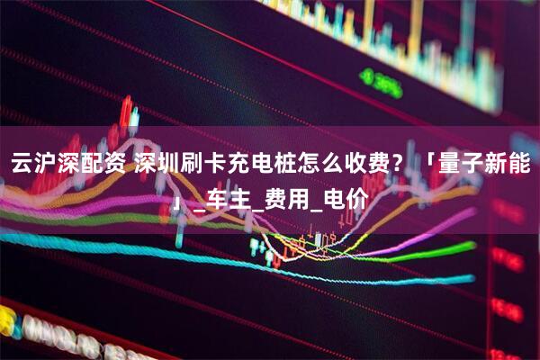 云沪深配资 深圳刷卡充电桩怎么收费？「量子新能」_车主_费用_电价