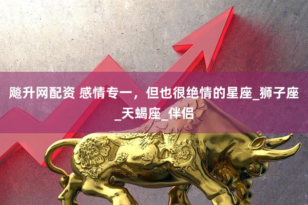 飚升网配资 感情专一，但也很绝情的星座_狮子座_天蝎座_伴侣