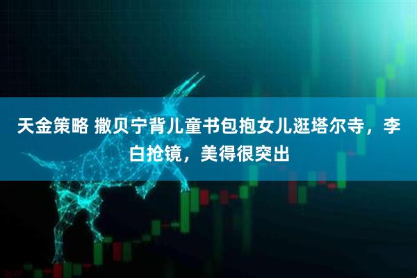 天金策略 撒贝宁背儿童书包抱女儿逛塔尔寺，李白抢镜，美得很突出