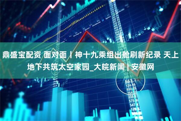 鼎盛宝配资 面对面丨神十九乘组出舱刷新纪录 天上地下共筑太空家园_大皖新闻 | 安徽网