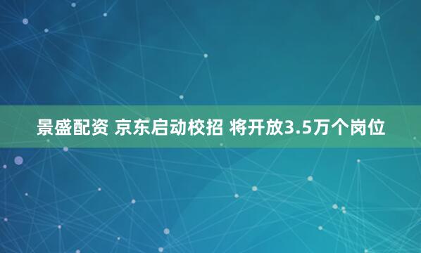 景盛配资 京东启动校招 将开放3.5万个岗位
