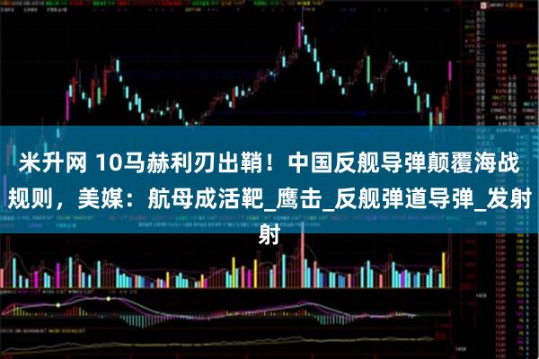 米升网 10马赫利刃出鞘！中国反舰导弹颠覆海战规则，美媒：航母成活靶_鹰击_反舰弹道导弹_发射