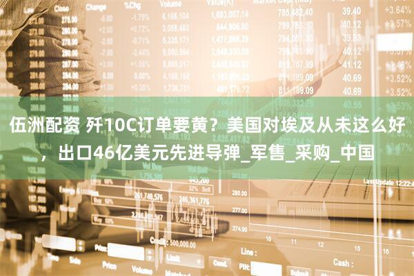伍洲配资 歼10C订单要黄？美国对埃及从未这么好，出口46亿美元先进导弹_军售_采购_中国