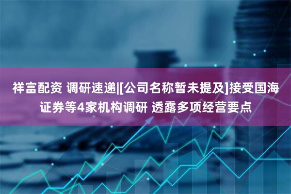 祥富配资 调研速递|[公司名称暂未提及]接受国海证券等4家机构调研 透露多项经营要点