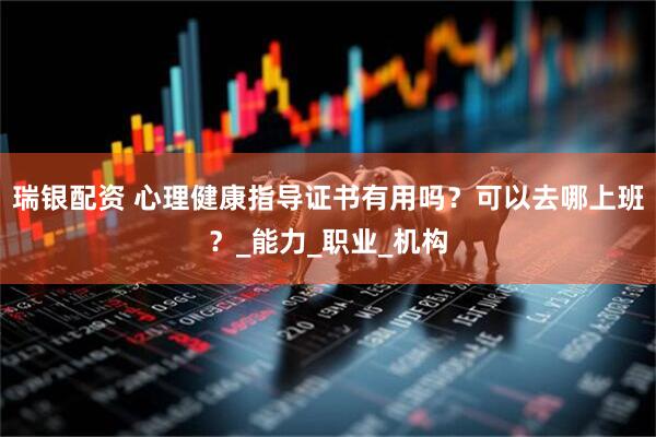瑞银配资 心理健康指导证书有用吗？可以去哪上班？_能力_职业_机构