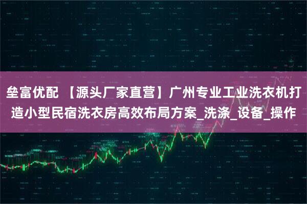 垒富优配 【源头厂家直营】广州专业工业洗衣机打造小型民宿洗衣房高效布局方案_洗涤_设备_操作