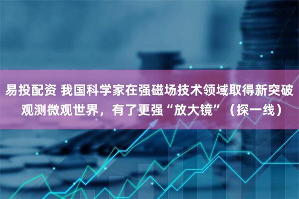 易投配资 我国科学家在强磁场技术领域取得新突破 观测微观世界，有了更强“放大镜”（探一线）