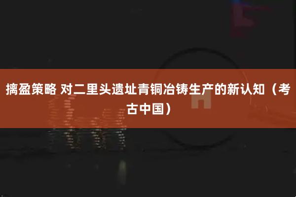 摛盈策略 对二里头遗址青铜冶铸生产的新认知（考古中国）