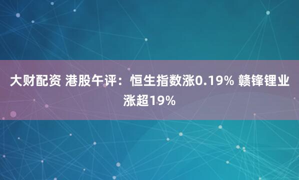 大财配资 港股午评：恒生指数涨0.19% 赣锋锂业涨超19%