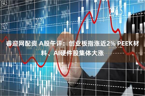 睿迎网配资 A股午评：创业板指涨近2% PEEK材料、AI硬件股集体大涨