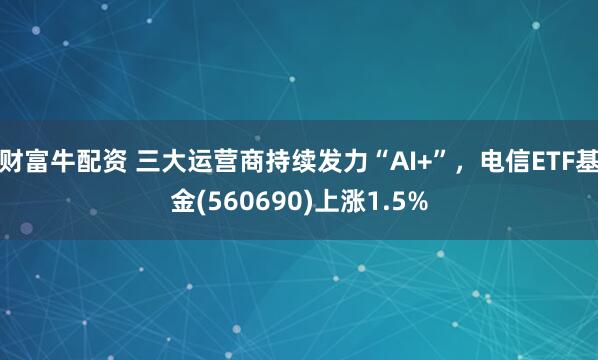 财富牛配资 三大运营商持续发力“AI+”，电信ETF基金(560690)上涨1.5%