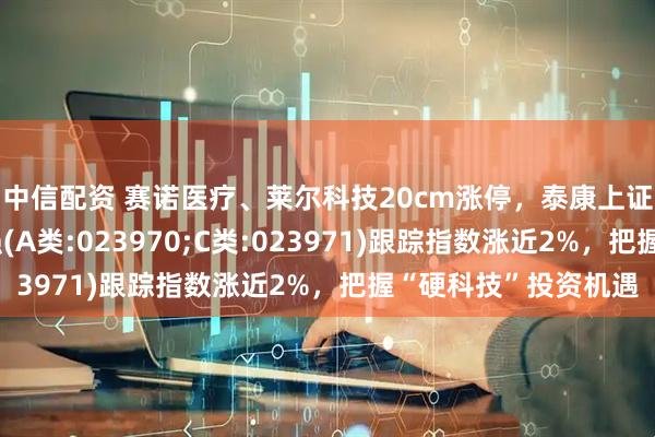 中信配资 赛诺医疗、莱尔科技20cm涨停，泰康上证科创板综合指数增强(A类:023970;C类:023971)跟踪指数涨近2%，把握“硬科技”投资机遇