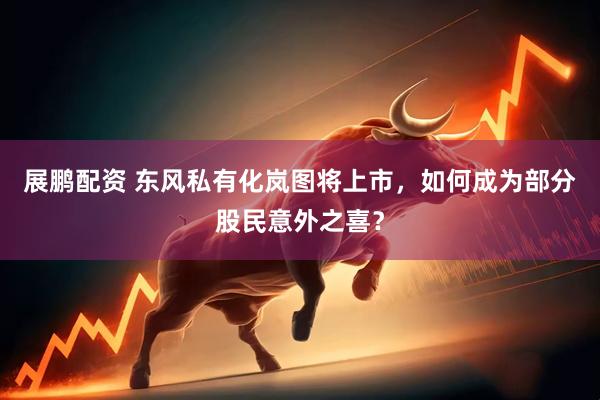 展鹏配资 东风私有化岚图将上市，如何成为部分股民意外之喜？