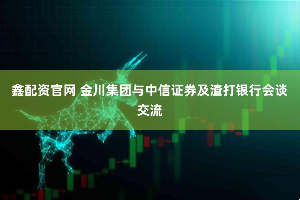 鑫配资官网 金川集团与中信证券及渣打银行会谈交流