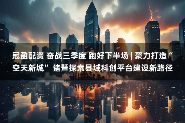 冠盈配资 奋战三季度 跑好下半场 | 聚力打造“空天新城” 诸暨探索县域科创平台建设新路径
