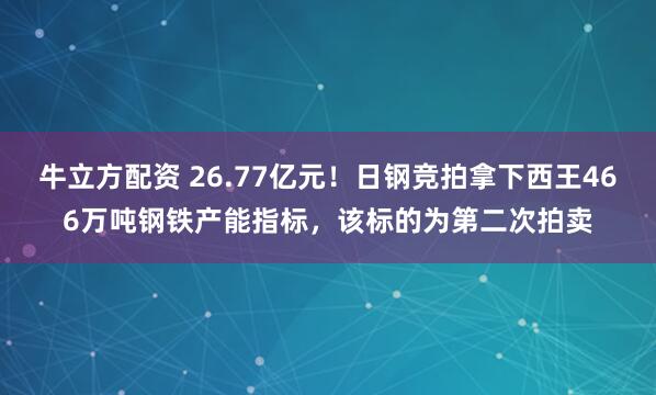 牛立方配资 26.77亿元！日钢竞拍拿下西王466万吨钢铁产能指标，该标的为第二次拍卖