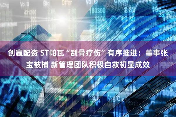 创赢配资 ST帕瓦“刮骨疗伤”有序推进：董事张宝被捕 新管理团队积极自救初显成效