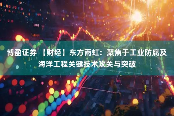 博盈证券 【财经】东方雨虹：聚焦于工业防腐及海洋工程关键技术攻关与突破