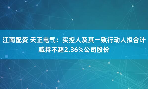 江南配资 天正电气：实控人及其一致行动人拟合计减持不超2.36%公司股份