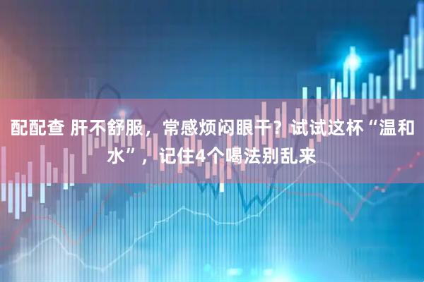 配配查 肝不舒服,常感烦闷眼干?试试这杯“温和水”,记住4个喝法别乱来