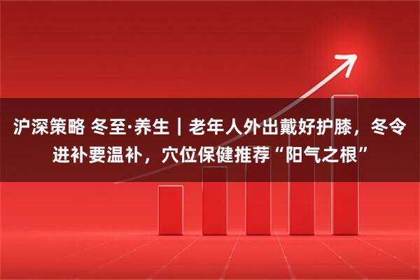 沪深策略 冬至·养生｜老年人外出戴好护膝，冬令进补要温补，穴位保健推荐“阳气之根”