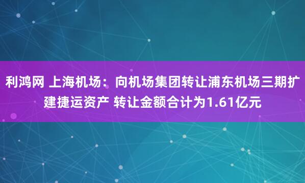利鸿网 上海机场：向机场集团转让浦东机场三期扩建捷运资产 转让金额合计为1.61亿元