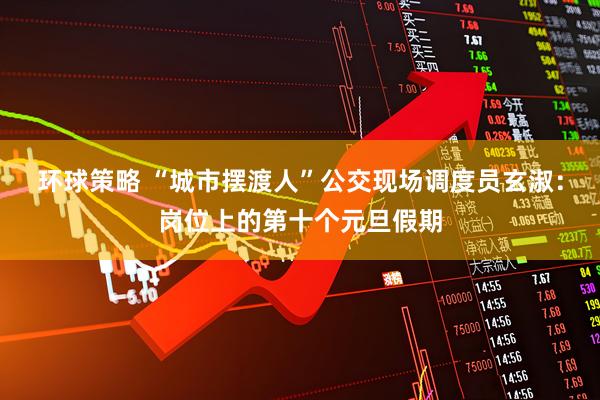 环球策略 “城市摆渡人”公交现场调度员玄淑:岗位上的第十个元旦假期