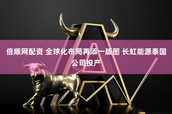 倍顺网配资 全球化布局再添一版图 长虹能源泰国公司投产