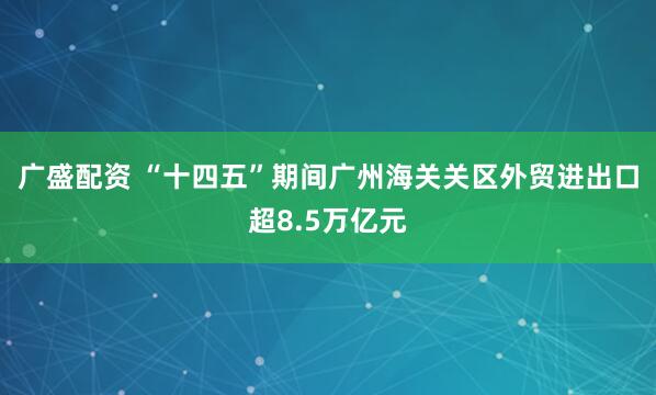 广盛配资 “十四五”期间广州海关关区外贸进出口超8.5万亿元